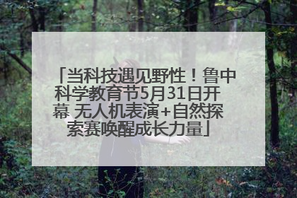 当科技遇见野性！鲁中科学教育节5月31日开幕 无人机表演+自然探索赛唤醒成长力量