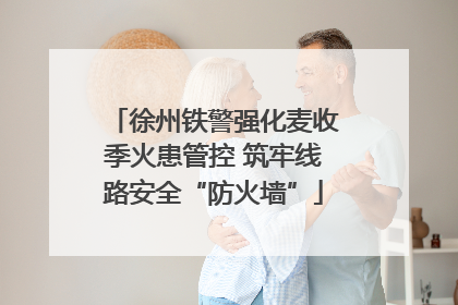 徐州铁警强化麦收季火患管控 筑牢线路安全“防火墙”