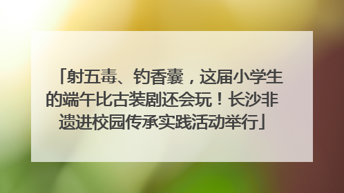 射五毒、钓香囊，这届小学生的端午比古装剧还会玩！长沙非遗进校园传承实践活动举行