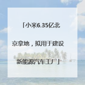 小米6.35亿北京拿地，拟用于建设新能源汽车工厂