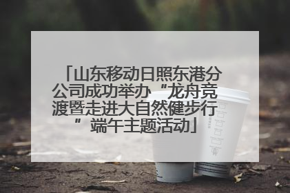 山东移动日照东港分公司成功举办“龙舟竞渡暨走进大自然健步行”端午主题活动