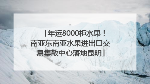 年运8000柜水果！南亚东南亚水果进出口交易集散中心落地昆明