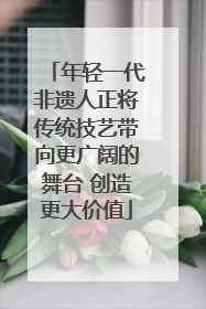 年轻一代非遗人正将传统技艺带向更广阔的舞台 创造更大价值