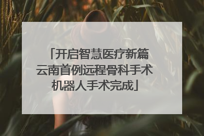 开启智慧医疗新篇 云南首例远程骨科手术机器人手术完成