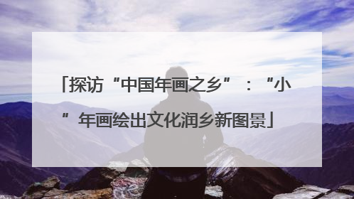 探访“中国年画之乡”：“小”年画绘出文化润乡新图景