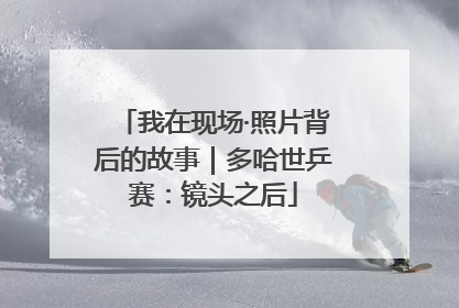 我在现场·照片背后的故事｜多哈世乒赛：镜头之后