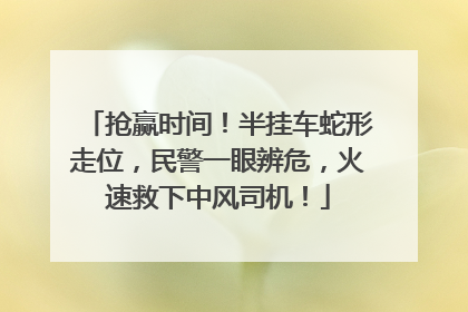 抢赢时间！半挂车蛇形走位，民警一眼辨危，火速救下中风司机！
