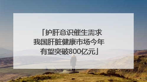 护肝意识催生需求 我国肝脏健康市场今年有望突破800亿元
