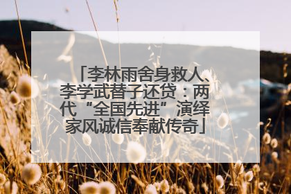 李林雨舍身救人、李学武替子还贷：两代“全国先进”演绎家风诚信奉献传奇