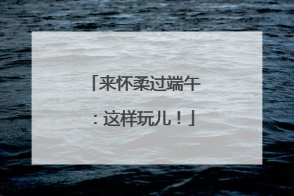 来怀柔过端午：这样玩儿！