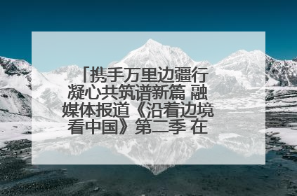 携手万里边疆行 凝心共筑谱新篇 融媒体报道《沿着边境看中国》第二季 在广西东兴正式启动