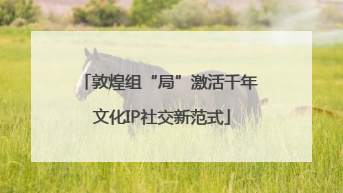敦煌组“局”激活千年文化IP社交新范式