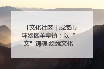文化社区｜威海市环翠区羊亭镇：以“文”铸魂 绘就文化社区新画卷