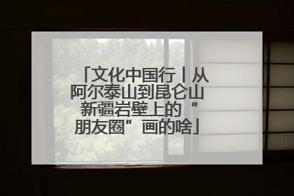 文化中国行丨从阿尔泰山到昆仑山 新疆岩壁上的“朋友圈”画的啥