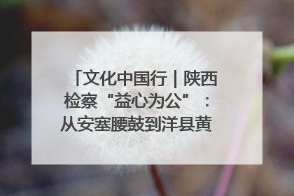 文化中国行｜陕西检察“益心为公”：从安塞腰鼓到洋县黄酒的非遗守护