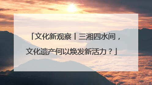 文化新观察丨三湘四水间，文化遗产何以焕发新活力？