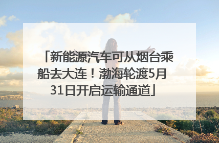 新能源汽车可从烟台乘船去大连！渤海轮渡5月31日开启运输通道