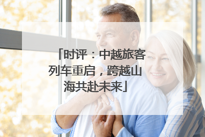 时评：中越旅客列车重启，跨越山海共赴未来