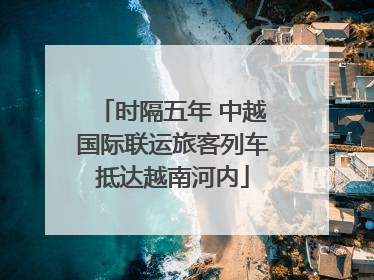 时隔五年 中越国际联运旅客列车抵达越南河内