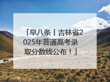 早八条丨吉林省2025年普通高考录取分数线公布！