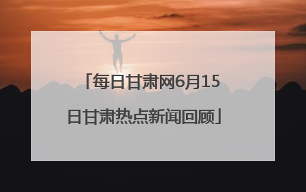 每日甘肃网6月15日甘肃热点新闻回顾
