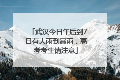 武汉今日午后到7日有大雨到暴雨，高考考生请注意
