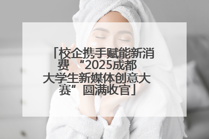 校企携手赋能新消费 “2025成都大学生新媒体创意大赛”圆满收官