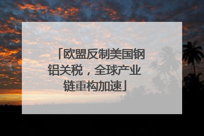 欧盟反制美国钢铝关税，全球产业链重构加速