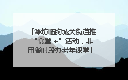 潍坊临朐城关街道推“食堂 +”活动，非用餐时段办老年课堂