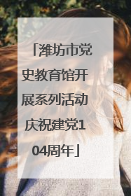 潍坊市党史教育馆开展系列活动庆祝建党104周年