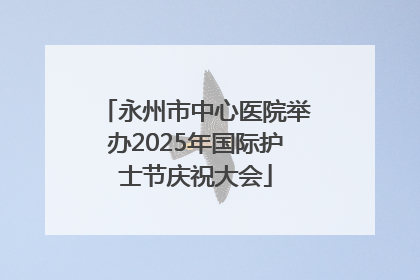 永州市中心医院举办2025年国际护士节庆祝大会