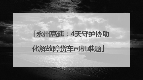 永州高速：4天守护协助 化解故障货车司机难题