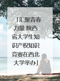 汇聚青春力量 陕西省大学生知识产权知识竞赛在西北大学举办