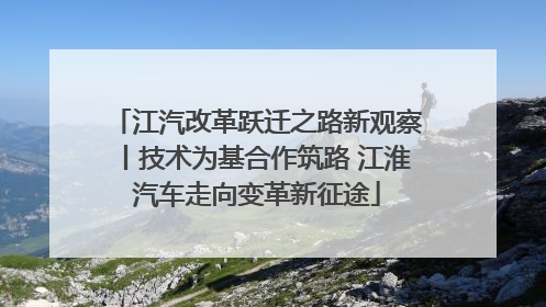 江汽改革跃迁之路新观察丨技术为基合作筑路 江淮汽车走向变革新征途