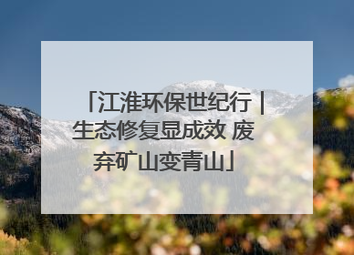 江淮环保世纪行｜生态修复显成效 废弃矿山变青山