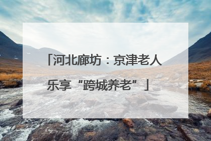河北廊坊：京津老人乐享“跨城养老”