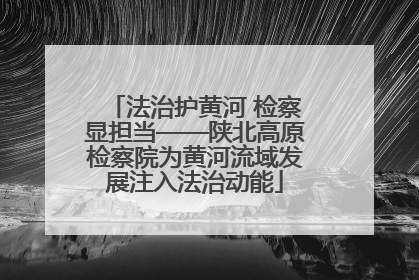 法治护黄河 检察显担当——陕北高原检察院为黄河流域发展注入法治动能
