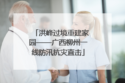 洪峰过境重建家园——广西柳州一线防汛抗灾直击