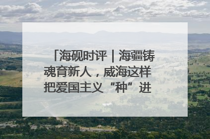 海砚时评｜海疆铸魂育新人，威海这样把爱国主义“种”进年轻人心里