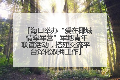 海口举办“爱在椰城 情牵军营”军地青年联谊活动，搭建交流平台深化双拥工作