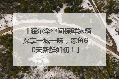海尔全空间保鲜冰箱探享一城一味，冻鱼60天新鲜如初！
