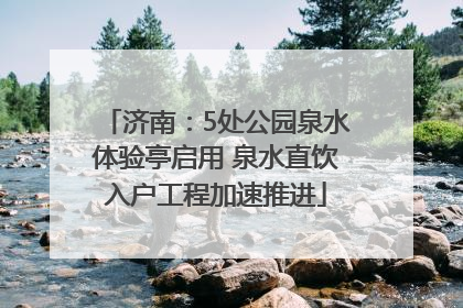 济南：5处公园泉水体验亭启用 泉水直饮入户工程加速推进