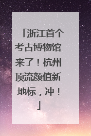 浙江首个考古博物馆来了！杭州顶流颜值新地标，冲！