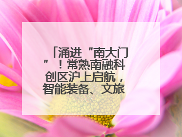 涌进“南大门”！常熟南融科创区沪上启航，智能装备、文旅项目扎堆落户