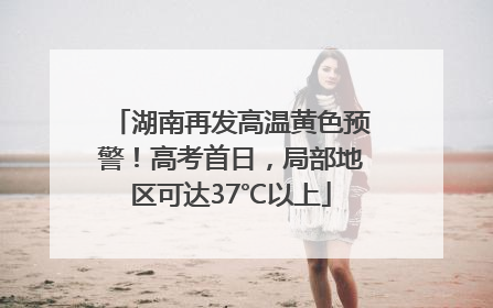 湖南再发高温黄色预警！高考首日，局部地区可达37℃以上