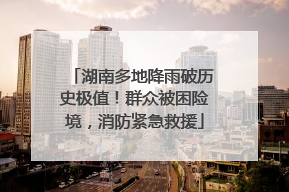 湖南多地降雨破历史极值！群众被困险境，消防紧急救援