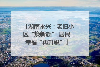 湖南永兴：老旧小区“焕新颜” 居民幸福“再升级”