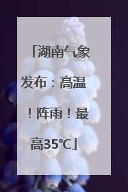 湖南气象发布：高温！阵雨！最高35℃