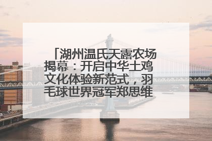 湖州温氏天露农场揭幕：开启中华土鸡文化体验新范式，羽毛球世界冠军郑思维助力品牌兴农