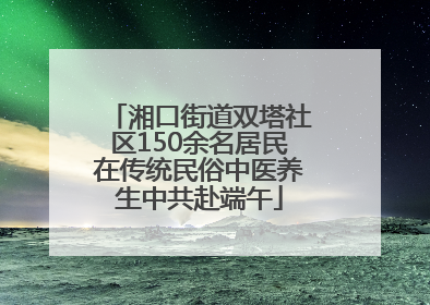 湘口街道双塔社区150余名居民在传统民俗中医养生中共赴端午